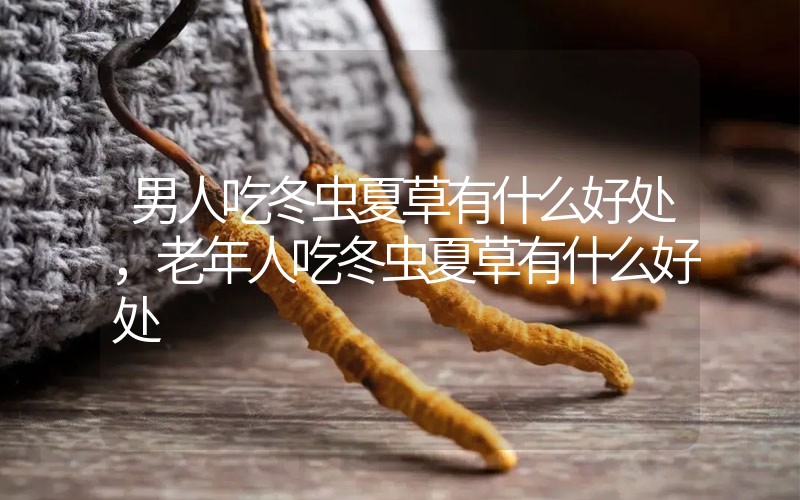 男人吃冬蟲夏草有什么好處，老年人吃冬蟲夏草有什么好處